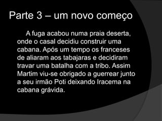 Parte 3 – um novo começo
    A fuga acabou numa praia deserta,
 onde o casal decidiu construir uma
 cabana. Após um tempo os franceses
 de aliaram aos tabajaras e decidiram
 travar uma batalha com a tribo. Assim
 Martim viu-se obrigado a guerrear junto
 a seu irmão Poti deixando Iracema na
 cabana grávida.
 