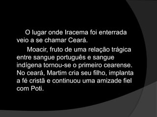 O lugar onde Iracema foi enterrada
veio a se chamar Ceará.
    Moacir, fruto de uma relação trágica
entre sangue português e sangue
indígena tornou-se o primeiro cearense.
No ceará, Martim cria seu filho, implanta
a fé cristã e continuou uma amizade fiel
com Poti.
 