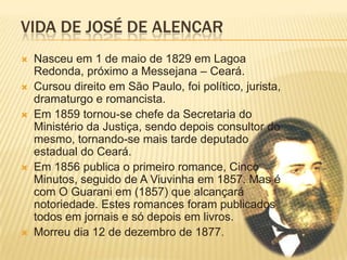 VIDA DE JOSÉ DE ALENCAR
   Nasceu em 1 de maio de 1829 em Lagoa
    Redonda, próximo a Messejana – Ceará.
   Cursou direito em São Paulo, foi político, jurista,
    dramaturgo e romancista.
   Em 1859 tornou-se chefe da Secretaria do
    Ministério da Justiça, sendo depois consultor do
    mesmo, tornando-se mais tarde deputado
    estadual do Ceará.
   Em 1856 publica o primeiro romance, Cinco
    Minutos, seguido de A Viuvinha em 1857. Mas é
    com O Guarani em (1857) que alcançará
    notoriedade. Estes romances foram publicados
    todos em jornais e só depois em livros.
   Morreu dia 12 de dezembro de 1877.
 