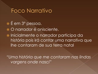 É em 3º pessoa.
 O narrador é onisciente.
 Inicialmente o narrador participa da
  história pois irá contar uma narrativa que
  lhe contaram de sua terra natal

“Uma história que me contaram nas lindas
  vargens onde nasci”
 