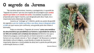 “Na narrativa alencariana, Iracema, a protagonista, é a guardiã do
"Segredo da Jurema" que era uma espécie de alucinógeno que conduz
aquele que bebe a um estado de sonho. Essa bebida só poderia ser
preparada pela virgem Iracema, que designada pelo deus Tupã, era a
responsável pela elaboração da bebida.
Iracema ao "entregar-se" à Martin, perde seu posto de guardiã
do segredo e, por ter traído sua tribo e seu deus, lança a desgraça sobre
a tribo em que nasceu (em confronto, uma grande parte dos tribais é
dizimada).
Pode-se entender o "Segredo da Jurema" como uma metáfora
da alma brasileira que possibilitava ao homem a capacidade de sonhar e
ser feliz em contato com as belezas da natureza (lembremo-nos que o
Indianismo pregava a construção de um herói nacional e o culto do
homem em seu estado natural; o "bom selvagem" de Rosseau) e a própria
identidade cultural indígena, a qual devido à traição de Iracema (é
importante observar a continuidade da obra) tem o ponto de partida para
a dominação branca e cristã”.
(Daniele Ribeiro)
O segredo da Jurema
 