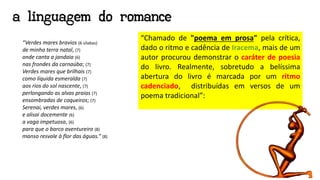 a linguagem do romance
“Verdes mares bravios (6 sílabas)
de minha terra natal, (7)
onde canta a jandaia (6)
nas frondes da carnaúba; (7)
Verdes mares que brilhais (7)
como líquida esmeralda (7)
aos rios do sol nascente, (7)
perlongando as alvas praias (7)
ensombradas de coqueiros; (7)
Serenai, verdes mares, (6)
e alisai docemente (6)
a vaga impetuosa, (6)
para que o barco aventureiro (8)
manso resvale à flor das águas.” (8)
“Chamado de "poema em prosa" pela crítica,
dado o ritmo e cadência de Iracema, mais de um
autor procurou demonstrar o caráter de poesia
do livro. Realmente, sobretudo a belíssima
abertura do livro é marcada por um ritmo
cadenciado, distribuídas em versos de um
poema tradicional”:
 