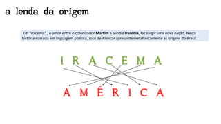 a lenda da origem
Em “Iracema” , o amor entre o colonizador Martim e a índia Iracema, faz surgir uma nova nação. Nesta
história narrada em linguagem poética, José de Alencar apresenta metaforicamente as origens do Brasil.
 