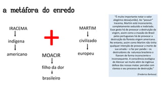 a metáfora do enredo
IRACEMA
indígena
americano
MARTIM
europeu
civilizado
MOACIR
filho da dor
brasileiro
+ “É muito importante notar o valor
alegórico dessa[união]. Ao “possuir”
Iracema, Martim está inconsciente,
completamente seduzido e inebriado.
Esse gesto há de provocar a destruição da
virgem, assim como a invasão do Brasil
pelos portugueses há de provocar a
destruição da floresta virgem americana.
No entanto, assim como Martim não tinha
qualquer intenção de provocar a morte de
sua amada – o faz por paixão – os
destruidores da natureza brasileira o
fizeram de forma inconsciente e
inconsequente. A consciência ecológica
de Alencar vai muito além da ingênua
defesa das nossas matas: percebe com
clareza o seu processo de destruição.”
(Frederico Barbosa)
 