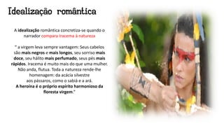 A idealização romântica concretiza-se quando o
narrador compara Iracema à natureza
“ a virgem leva sempre vantagem: Seus cabelos
são mais negros e mais longos, seu sorriso mais
doce, seu hálito mais perfumado, seus pés mais
rápidos. Iracema é muito mais do que uma mulher.
Não anda, flutua. Toda a natureza rende-lhe
homenagem: da acácia silvestre
aos pássaros, como o sabiá e a ará.
A heroína é o próprio espírito harmonioso da
floresta virgem.”
Idealização romântica
 