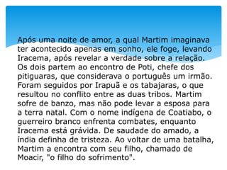 Após uma noite de amor, a qual Martim imaginava
ter acontecido apenas em sonho, ele foge, levando
Iracema, após revelar a verdade sobre a relação.
Os dois partem ao encontro de Poti, chefe dos
pitiguaras, que considerava o português um irmão.
Foram seguidos por Irapuã e os tabajaras, o que
resultou no conflito entre as duas tribos. Martim
sofre de banzo, mas não pode levar a esposa para
a terra natal. Com o nome indígena de Coatiabo, o
guerreiro branco enfrenta combates, enquanto
Iracema está grávida. De saudade do amado, a
índia definha de tristeza. Ao voltar de uma batalha,
Martim a encontra com seu filho, chamado de
Moacir, "o filho do sofrimento".
 