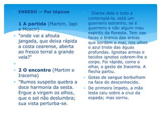  ENREDO — Por tópicos
 1 A partida (Martim, Japi
e Moacir)
 "onde vai a afouta
jangada, que deixa rápida
a costa cearense, aberta
ao fresco terral a grande
vela?"

 2 O encontro (Martim e
Iracema)
 "Rumos suspeito quebra a
doce harmonia da sesta.
Ergue a virgem os olhos,
que o sol não deslumbra;
sua vista perturba-se.
 Diante dela e todo a
contemplá-la, está um
guerreiro estranho, se é
guerreiro e não algum mau
espírito da floresta. Tem nas
faces o branco das areias
que bordam o mar, nos olhos
o azul triste das águas
profundas. Ignotas armas e
tecidos ignotos cobrem-lhe o
corpo. Foi rápido, como o
olhar, o gesto de Iracema. A
flecha partiu.
 Gotas de sangue borbulham
na face do desconhecido.
 De primeiro ímpeto, a mão
lesta caiu sobre a cruz da
espada; mas sorriu.
 