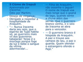  5 Ciúme de Irapuã
 Apaixonado por
Iracema;
 Ódio por Martim;
 Desejo de vingança;
 Obrigado a respeitar a
hospitalidade de
Araquém.
 "— Nunca Iracema
daria seu seio, que o
espírito de Tupã habita
só, ao guerreiro mais
vil dos guerreiros
tabajaras! Torpe é o
morcego porque foge
da luz e bebe o sangue
da vítima
adormecida!...
 — Filha de Araquém,
não assanha o jaguar!
O nome de Irapuã voa
mais longe que o goaná
do lago, quando sente
a chuva além das
serras. Que o guerreiro
branco venha, e o seio
de Iracema se abra
para o vencedor.
 — O guerreiro branco é
hóspede de Araquém.
A paz o trouxe aos
campos do Ipu, a paz o
guarda. Quem ofender
o estrangeiro ofende o
Pajé."
 