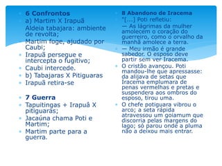  6 Confrontos
 a) Martim X Irapuã
 Aldeia tabajara: ambiente
de revolta;
 Martim foge, ajudado por
Caubi;
 Irapuã persegue e
intercepta o fugitivo;
 Caubi intercede.
 b) Tabajaras X Pitiguaras
 Irapuã retira-se
 7 Guerra
 Tapuitingas + Irapuâ X
pitiguaras;
 Jacaúna chama Poti e
Martim;
 Martim parte para a
guerra.
 8 Abandono de Iracema
 "[...] Poti refletiu:
 — As lágrimas da mulher
amolecem o coração do
guerreiro, como o orvalho da
manhã amolece a terra.
 — Meu irmão é grande
sabedor. O esposo deve
partir sem ver Iracema.
 O cristão avançou. Poti
mandou-lhe que apressasse:
da alijava de setas que
Iracema emplumara de
penas vermelhas e pretas e
suspendera aos ombros do
esposo, tirou uma.
 O chefe potiguara vibrou o
arco; a seta rápida
atravessou um goiamum que
discorria pelas margens do
lago; só parou onde a pluma
não a deixou mais entrar.
 