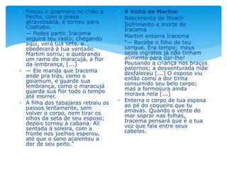  Fincou o guerreiro no chão a
flecha, com a presa
atravessada, e tornou para
Coatiabo.
 — Podes partir. Iracema
seguirá teu rasto; chegando
aqui, verá tua seta, e
obedecerá à tua vontade.
Martim sorriu; e quebrando
um ramo do maracujá, a flor
da lembrança, [...]
 — Ele manda que Iracema
ande pra trás, como o
goiamum, e guarde sua
lembrança, como o maracujá
guarda sua flor todo o tempo
até morrer.
 A filha dos tabajaras retraiu os
passos lentamente, sem
volver o corpo, nem tirar os
olhos da seta de seu esposo;
depois tornou à cabana. Ali
sentada à soleira, com a
fronte nos joelhos esperou,
até que o sono acalentou a
dor de seu peito."
 9 Volta de Martim
 Nascimento de Moacir
 Sofrimento e morte de
Iracema
 Martim enterra Iracema
 "— Recebe o filho de teu
sangue. Era tempo; meus
seios ingratos já não tinham
alimento para dar-lhe!
Pousando a criança nos braços
paternos; a desventurada mãe
desfaleceu [...] O esposo viu
então como a dor tinha
consumido seu belo corpo;
mas a formosura ainda
morava nela [...]
 Enterra o corpo de tua esposa
ao pé do coqueiro que tu
amavas. Quando o vento do
mar soprar nas folhas,
Iracema pensará que é a tua
voz que fala entre seus
cabelos.
 