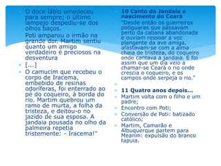  O doce lábio umedeceu
para sempre; o último
lampejo despediu-se dos
olhos baços.
 Poti amparou o irmão na
grande dor. Martim sentiu
quanto um amigo
verdadeiro é preciosos na
desventura
 [...]
 O camucim que recebeu o
corpo de Iracema,
embebido de resinas
odoríferas, foi enterrado ao
pé do coqueiro, à borda do
rio. Martim quebrou um
ramo de murta, a folha da
tristeza, e deitou-o no
jazido de sua esposa. A
jandaia pousada no olho da
palmeira repetia
tristemente: - Iracema!"
 10 Canto da Jandaia e
nascimento do Ceará
 "Desde então os guerreiros
potiguaras que passavam
perto da cabana abandonada
e ouviam ressoar a voz
plangente da ave amiga,
afastavam-se com a alma
cheia de tristeza, do coqueiro
onde cantava a jandaia. E foi
assim que um dia veio a
chamar-se Ceará o rio onde
crescia o coqueiro, e os
campos onde serpeja o rio."

 11 Quatro anos depois...
 Martim volta com o filho e um
padre;
 Encontro com Poti;
 Conversão de Poti: batizado
católico;
 Martim, Camarão e
Albuquerque partem para
Mearim: expulsão do branco
tapuia.
 