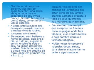  "Poti foi o primeiro que
ajoelhou aos pés do
sagrado lenho; não sofria
ele que nada mais o
separasse de seu irmão
branco. Deviam ter ambos
um só deus, como tinham
um só coração.
 A janela cantava ainda no olho
do coqueiro; mas não repetia já
o mavioso nome de Iracema.
 Tudo passa sobre a terra."
 Ele recebeu com batismo o
nome do santo, cujo era o
dia; e o do rei, a quem ia
servir, e sobre is dois o
seu, na língua dos novos
irmãos. Sua fama cresceu
e ainda hoje é o orgulho da
terra, onde ele primeiro viu
a luz. [...]
 Jacaúna veio habitar nos
campos da Porangaba pra
estar perto de seu amigo
branco; Camarão erguera a
taba de seus guerreiros
nas margens da Macejana.
 Era sempre com emoção
que o esposo de Iracema
revia as plagas onde fora
tão feliz, e as verdes folhas
a cuja sombra dormia a
formosa tabajara.
 Muitas vezes ia sentar-se
naquelas doces areias,
para cismar e acalentar no
peito a agra saudade.
 