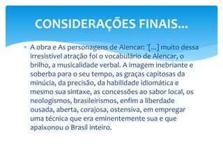  A obra e As personagens de Alencar: ´[...] muito dessa
irresistível atração foi o vocabulário de Alencar, o
brilho, a musicalidade verbal. A imagem inebriante e
soberba para o seu tempo, as graças capitosas da
minúcia, da precisão, da habilidade idiomática e
mesmo sua sintaxe, as concessões ao sabor local, os
neologismos, brasileirismos, enfim a liberdade
ousada, aberta, corajosa, ostensiva, em empregar
uma técnica que era eminentemente sua e que
apaixonou o Brasil inteiro.
CONSIDERAÇÕES FINAIS...
 