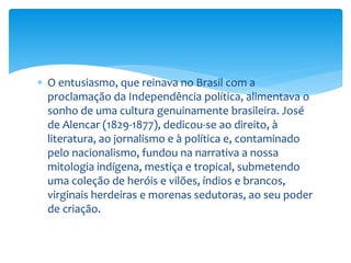  O entusiasmo, que reinava no Brasil com a
proclamação da Independência política, alimentava o
sonho de uma cultura genuinamente brasileira. José
de Alencar (1829-1877), dedicou-se ao direito, à
literatura, ao jornalismo e à política e, contaminado
pelo nacionalismo, fundou na narrativa a nossa
mitologia indígena, mestiça e tropical, submetendo
uma coleção de heróis e vilões, índios e brancos,
virginais herdeiras e morenas sedutoras, ao seu poder
de criação.
 