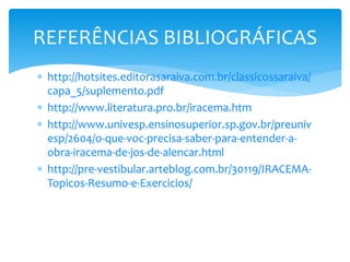  http://hotsites.editorasaraiva.com.br/classicossaraiva/
capa_5/suplemento.pdf
 http://www.literatura.pro.br/iracema.htm
 http://www.univesp.ensinosuperior.sp.gov.br/preuniv
esp/2604/o-que-voc-precisa-saber-para-entender-a-
obra-iracema-de-jos-de-alencar.html
 http://pre-vestibular.arteblog.com.br/30119/IRACEMA-
Topicos-Resumo-e-Exercicios/
REFERÊNCIAS BIBLIOGRÁFICAS
 