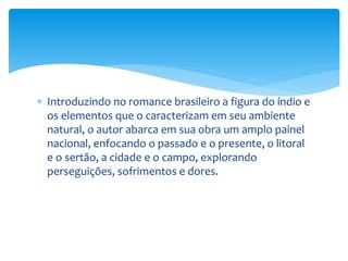  Introduzindo no romance brasileiro a figura do índio e
os elementos que o caracterizam em seu ambiente
natural, o autor abarca em sua obra um amplo painel
nacional, enfocando o passado e o presente, o litoral
e o sertão, a cidade e o campo, explorando
perseguições, sofrimentos e dores.
 