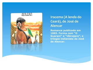 Iracema (A lenda do
Ceará), de José de
Alencar
Romance publicado em
1865. Forma com “O
Guarani” e “Ubirajara”, a
trilogia indianista de José
de Alencar.
 