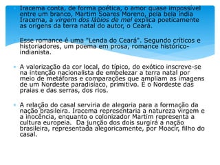  Iracema conta, de forma poética, o amor quase impossível
entre um branco, Martim Soares Moreno, pela bela índia
Iracema, a virgem dos lábios de mel explica poeticamente
as origens da terra natal do autor, o Ceará.
 Esse romance é uma "Lenda do Ceará". Segundo críticos e
historiadores, um poema em prosa, romance histórico-
indianista.
 A valorização da cor local, do típico, do exótico inscreve-se
na intenção nacionalista de embelezar a terra natal por
meio de metáforas e comparações que ampliam as imagens
de um Nordeste paradisíaco, primitivo. É o Nordeste das
praias e das serras, dos rios.
 A relação do casal serviria de alegoria para a formação da
nação brasileira. Iracema representaria a natureza virgem e
a inocência, enquanto o colonizador Martim representa a
cultura europeia. Da junção dos dois surgirá a nação
brasileira, representada alegoricamente, por Moacir, filho do
casal.
 