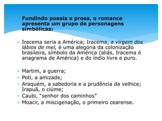  Fundindo poesia e prosa, o romance
apresenta um grupo de personagens
simbólicas:
 Iracema seria a América; Iracema, a virgem dos
lábios de mel, é uma alegoria da colonização
brasileira, símbolo da América (aliás, Iracema é
anagrama de América) e do índio livre e puro.
 Martim, a guerra;
 Poti, a amizade;
 Araquém, a sabedoria e a prudência da velhice;
Irapuã, o ciúme;
 Caubi, “senhor dos caminhos”
 Moacir, a miscigenação, o primeiro cearense.
 