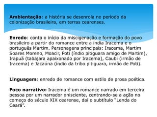 Ambientação: a história se desenrola no período da
colonização brasileira, em terras cearenses.
Enredo: conta o início da miscigenação e formação do povo
brasileiro a partir do romance entre a índia Iracema e o
português Martim. Personagens principais: Iracema, Martim
Soares Moreno, Moacir, Poti (índio pitiguara amigo de Martim),
Irapuã (tabajara apaixonado por Iracema), Caubi (irmão de
Iracema) e Jacaúna (índio da tribo pitiguara, irmão de Poti).
Linguagem: enredo de romance com estilo de prosa poética.
Foco narrativo: Iracema é um romance narrado em terceira
pessoa por um narrador onisciente, centrando-se a ação no
começo do século XIX cearense, daí o subtítulo “Lenda do
Ceará”.
 