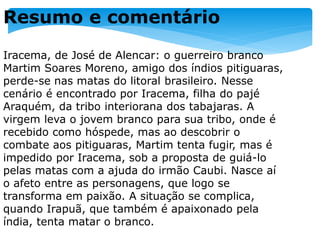 Resumo e comentário
Iracema, de José de Alencar: o guerreiro branco
Martim Soares Moreno, amigo dos índios pitiguaras,
perde-se nas matas do litoral brasileiro. Nesse
cenário é encontrado por Iracema, filha do pajé
Araquém, da tribo interiorana dos tabajaras. A
virgem leva o jovem branco para sua tribo, onde é
recebido como hóspede, mas ao descobrir o
combate aos pitiguaras, Martim tenta fugir, mas é
impedido por Iracema, sob a proposta de guiá-lo
pelas matas com a ajuda do irmão Caubi. Nasce aí
o afeto entre as personagens, que logo se
transforma em paixão. A situação se complica,
quando Irapuã, que também é apaixonado pela
índia, tenta matar o branco.
 