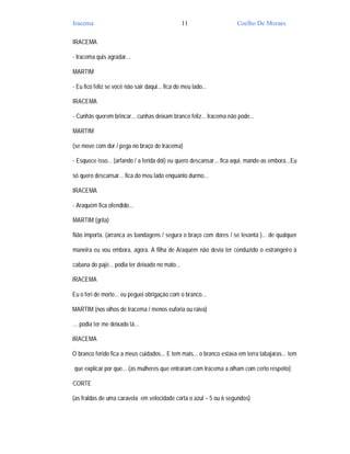 Iracema                                          11                   Coelho De Moraes

IRACEMA

- Iracema quis agradar...

MARTIM

- Eu fico feliz se você não sair daqui... fica do meu lado...

IRACEMA

- Cunhãs querem brincar... cunhas deixam branco feliz... Iracema não pode...

MARTIM

(se move com dor / pega no braço de Iracema)

- Esquece isso... (arfando / a ferida dói) eu quero descansar... fica aqui, mande-as embora...Eu

só quero descansar... fica do meu lado enquanto durmo...

IRACEMA

- Araquém fica ofendido...

MARTIM (grita)

Não importa. (arranca as bandagens / segura o braço com dores / se levanta )... de qualquer

maneira eu vou embora, agora. A filha de Araquém não devia ter conduzido o estrangeiro à

cabana do pajé... podia ter deixado no mato...

IRACEMA

Eu o feri de morte... eu peguei obrigação com o branco...

MARTIM (nos olhos de Iracema / menos euforia ou raiva)

… podia ter me deixado lá...

IRACEMA

O branco ferido fica a meus cuidados... E tem mais... o branco estava em terra tabajaras... tem

que explicar por que... (as mulheres que entraram com Iracema a olham com certo respeito)

CORTE

(as fraldas de uma caravela em velocidade corta o azul – 5 ou 6 segundos)
 