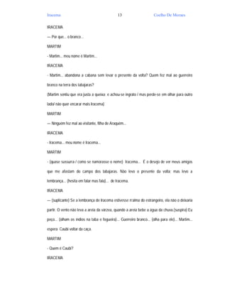 Iracema                                       13                      Coelho De Moraes

IRACEMA

— Por que... o branco...

MARTIM

- Martim... meu nome é Martim...

IRACEMA

- Martim... abandona a cabana sem levar o presente da volta? Quem fez mal ao guerreiro

branco na terra dos tabajaras?

(Martim sentiu que era justa a queixa; e achou-se ingrato / mas perde-se em olhar para outro

lado/ não quer encarar mais Iracema)

MARTIM

— Ninguém fez mal ao visitante, filha de Araquém...

IRACEMA

- Iracema... meu nome é Iracema...

MARTIM

- (quase sussurra / como se namorasse o nome) Iracema... É o desejo de ver meus amigos

que me afastam do campo dos tabajaras. Não levo o presente da volta; mas levo a

lembrança... (hesita em falar mas fala)... de Iracema.

IRACEMA

— (suplicante) Se a lembrança de Iracema estivesse n’alma do estrangeiro, ela não o deixaria

partir. O vento não leva a areia da várzea, quando a areia bebe a água da chuva.(suspira) Eu

peço... (olham os índios na taba e fogueira)... Guerreiro branco... (olha para ele)... Martim...

espera Caubi voltar da caça.

MARTIM

- Quem é Caubi?

IRACEMA
 