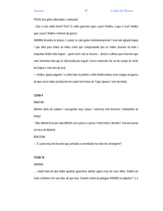 Iracema                                       17                     Coelho De Moraes

POVO (em gritos alternados / confusão)

- Que é isso velho herói? Paz? O velho guerreiro quer a paz? Andira, o que é isso? Andira

quer a paz? Andira é homem da guerra.

ANDIRA (levanta os braços / o povo se cala quase instantaneamente / isso não agrada Irapuã

/ que olha para todos ao lados como que comprovando que os índios pisaram na bola /

enquanto Andira fala Irapuã – quem nem está aí mesmo – desvia o olhara para Iracema que

num momento nota que [é observada por Irapuã / nesse momento ela sai do campo de visão

de Irapuã e está atrá da oca)

— Andira, (pausa gigante / o velho bate no peito) o velho Andira bebeu mais sangue na guerra

do que vocês todos já beberam de cauim nas festas de Tupã, (pausa / som da mata)...



CENA 9

MARTIM

(Martim atrás da cabana / carregando suas coisas / conversa com Iracema / burburinho ao

longe)

- Não adianta ficar por aqui (Martim vai a passo e passo / meio lerdo e doentio / Iracema parou

em face de Martim)

IRACEMA

— É a presença de Iracema que perturba a serenidade no rosto do estrangeiro?



CENA 10

ANDIRA

- ...muito mais do que todos quantos guerreiros alumia agora a luz de seus olhos. Andira viu

mais combates em sua vida, do que luas. Quanto crânio de potiguar ANDIRA escalpelou? E o
 