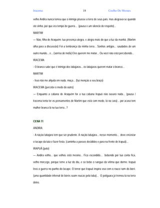 Iracema                                        18                      Coelho De Moraes

velho Andira nunca temeu que o inimigo pisasse a terra de seus pais; mas alegrava-se quando

ele vinha, por que era tempo de guerra... (pausa e um silencio de respeito)...

MARTIM

— Não, filha de Araquém: tua presença alegra, e alegra mais do que a luz da manhã. (Martim

olha para a discussão) Foi a lembrança da minha terra... Sonhos antigos... saudades de um

outro mundo... e... (sorriso de mofa) Eles querem me matar... Ou você não está percebendo...

IRACEMA

- O branco sabe que é inimigo dos tabajaras... os tabajaras querem matar o branco...

MARTIM

- Isso não me ahjuda em nada, moça... (faz menção a seu braço)

IRACEMA (percebe o medo do outro)

— Enquanto a cabana de Araquém for a tua cabana Irapuã não ousará nada... (pausa /

Iracema tenta ler os pensamentos de Martim que está com medo, tá na cara)... por acaso tem

mulher branca lá na tua terra...?



CENA 11

ANDIRA

- A nação tabajara tem que ser prudente. A nação tabajara... nesse momento... deve encostar

o tacape da luta e fazer festa. (caminha a passos decididos e para na frente de Irapuã)...

IRAPUÃ (puto)

— Andira velho... que velhos está mesmo... Fica escondido... bebendo por tua conta fica,

velho morcego, porque teme a luz do dia, e só bebe o sangue da vítima que dorme. Irapuã

leva a guerra no punho do tacape. O terror que Irapuã inspira voa com o rouco som do boré.

(uma quantidade infernal de borés soam roucas pela taba)... O potiguara já tremeu lá na terra

deles.
 