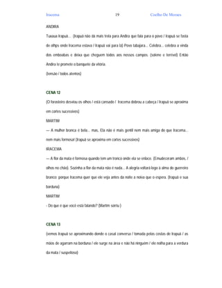 Iracema                                       19                     Coelho De Moraes

ANDIRA

Tuxaua Irapuã... (Irapuã não dá mais trela para Andira que fala para o povo / Irapuã se fasta

de olhps onde Iracema estava / Irapuã vai para lá) Povo tabajara... Celebra... celebra a vinda

dos emboabas e deixa que cheguem todos aos nossos campos. (solene e terrível) Então

Andira te promete o banquete da vitória.

(tensão / todos atentos)



CENA 12

(O forasteiro desviou os olhos / está cansado / Iracema dobrou a cabeça / Irapuã se aproxima

em cortes sucessivos)

MARTIM

— A mulher branca é bela... mas, Ela não é mais gentil nem mais amiga do que Iracema...

nem mais formosa! (Irapuã se aproxima em cortes sucessivos)

IRACEMA

— A flor da mata é formosa quando tem um tronco onde ela se enlace. (Emudeceram ambos, /

olhos no chão). Sozinha a flor da mata não é nada... A alegria voltará logo à alma do guerreiro

branco; porque Iracema quer que ele veja antes da noite a noiva que o espera. (Irapuã e sua

borduna)

MARTIM

- Do que é que você está falando? (Martim sorriu )



CENA 13

(vemos Irapuã se aproximando donde o casal conversa / tomada pelas costas de Irapuã / as

mãos de agarram na borduna / ele surge na área e não há ninguém / ele nolha para a verdura

da mata / suspeitoso)
 