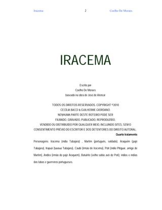 Iracema                                      2                      Coelho De Moraes




                       IRACEMA
                                         Escrito por
                                      Coelho De Moraes
                            baseado na obra de José de Alencar


                TODOS OS DIREITOS RESERVADOS. COPYRIGHT ©2010
                        CECÍLIA BACCI & GUILHERME GIORDANO.
                     NENHUMA PARTE DESTE ROTEIRO PODE SER
                   FILMADO, GRAVADO, PUBLICADO, REPRODUZIDO,
     VENDIDO OU DISTRIBUÍDO POR QUALQUER MEIO, INCLUINDO SITES, SEM O
CONSENTIMENTO PRÉVIO DO ESCRITOR E DOS DETENTORES DO DIREITO AUTORAL.
                                                                         Quarto tratamento

Personagens: Iracema (índia Tabajara) , Martim (português, soldado), Araquém (pajé

Tabajara), Irapuã (tuxaua Tabajara), Caubi (irmão de Iracema), Poti (índio Pitiguar, amigo de

Martim), Andira (irmão do pajé Araquém), Batuirité (velho sábio avô de Poti), índios e índias

das tabas e guerreiros portugueses.
 