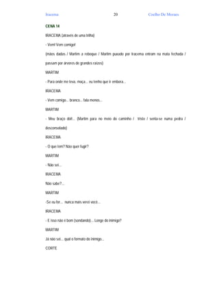 Iracema                                      20              Coelho De Moraes

CENA 14

IRACEMA (através de uma trilha)

- Vem! Vem comigo!

(mãos dadas / Martim a reboque / Martim puxado por Iracema entram na mata fechada /

passam por árvores de grandes raízes)

MARTIM

- Para onde me leva, moça... eu tenho que ir embora...

IRACEMA

- Vem comigo... branco... fala menos...

MARTIM

- Meu braço dói!... (Martim para no meio do caminho / triste / senta-se numa pedra /

desconsolado)

IRACEMA

- O que tem? Não quer fugir?

MARTIM

- Não sei...

IRACEMA

Não sabe?...

MARTIM

-Se eu for... nunca mais verei você...

IRACEMA

- E isso não é bom (sondando)... Longe do inimigo?

MARTIM

Já não sei... qual o formato do inimigo...

CORTE
 