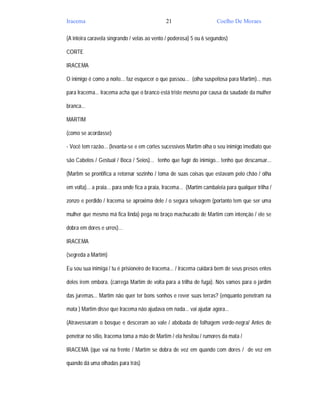 Iracema                                         21                      Coelho De Moraes

(A inteira caravela singrando / velas ao vento / poderosa) 5 ou 6 segundos)

CORTE

IRACEMA

O inimigo é como a noite... faz esquecer o que passou... (olha suspeitosa para Martim)... mas

para Iracema... Iracema acha que o branco está triste mesmo por causa da saudade da mulher

branca...

MARTIM

(como se acordasse)

- Você tem razão... (levanta-se e em cortes sucessivos Martim olha o seu inimigo imediato que

são Cabelos / Gestual / Boca / Seios)... tenho que fugir do inimigo... tenho que descansar...

(Martim se prontifica a retornar sozinho / toma de suas coisas que estavam pelo chão / olha

em volta)... a praia... para onde fica a praia, Iracema... (Martim cambaleia para qualquer trilha /

zonzo e perdido / Iracema se aproxima dele / o segura selvagem (portanto tem que ser uma

mulher que mesmo má fica linda) pega no braço machucado de Martim com intenção / ele se

dobra em dores e urros)...

IRACEMA

(segreda a Martim)

Eu sou sua inimiga / tu é prisioneiro de Iracema... / Iracema cuidará bem de seus presos entes

deles irem embora. (carrega Martim de volta para a trilha de fuga). Nós vamos para o jardim

das juremas... Martim não quer ter bons sonhos e rever suas terras? (enquanto penetram na

mata ) Martim disse que Iracema não ajudava em nada... vai ajudar agora...

(Atravessaram o bosque e desceram ao vale / abóbada de folhagem verde-negra/ Antes de

penetrar no sítio, Iracema toma a mão de Martim / ela hesitou / rumores da mata /

IRACEMA (que vai na frente / Martim se dobra de vez em quando com dores / de vez em

quando dá uma olhadas para trás)
 