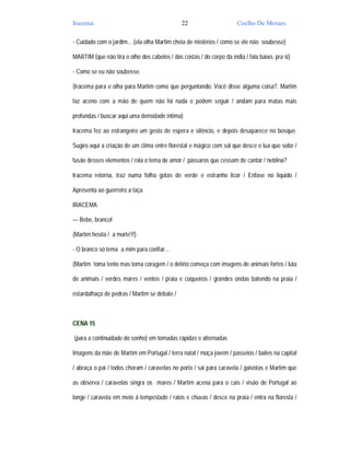 Iracema                                        22                      Coelho De Moraes

- Cuidado com o jardim... (ela olha Martim cheia de mistérios / como se ele não soubesse)

MARTIM (que não tira o olho dos cabelos / das costas / do corpo da índia / fala baixo, pra si)

- Como se eu não soubesse.

(Iracema para e olha para Martim como que perguntando: Você disse alguma coisa?. Martim

faz aceno com a mão de quem não foi nada e podem seguir / andam para matas mais

profundas / buscar aqui uma densidade intima)

Iracema fez ao estrangeiro um gesto de espera e silêncio, e depois desaparece no bosque.

Sugiro aqui a criação de um clima entre florestal e mágico com sol que desce e lua que sobe /

fusão desses elementos / rola o tema de amor / pássaros que cessam de cantar / neblina?

Iracema retorna, traz numa folha gotas de verde e estranho licor / Enfase no liquido /

Apresenta ao guerreiro a taça

IRACEMA

— Bebe, branco!

(Martim hesita / a morte?/)

- O branco só tema a mim para confiar...

(Martim toma tento mas toma coragem / o delírio começa com imagens de animais fortes / luta

de animais / verdes mares / ventos / praia e coqueiros / grandes ondas batendo na praia /

estardalhaço de pedras / Martim se debate /



CENA 15

(para a continuidade do sonho) em tomadas rápidas e alternadas

Imagens da mãe de Martim em Portugal / terra natal / moça jovem / passeios / bailes na capital

/ abraça o pai / todos choram / caravelas no porto / sai para caravela / gaivotas e Martim que

as observa / caravelas singra os mares / Martim acena para o cais / visão de Portugal ao

longe / caravela em meio á tempestade / raios e chuvas / desce na praia / entra na floresta /
 