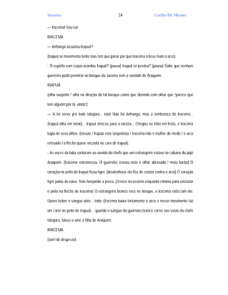 Iracema                                       24                     Coelho De Moraes

— Iracema! Sou eu!

IRACEMA

— Anhangá assustou Irapuã?

(Irapuã se movimenta lento mas tem que parar por que Iracema retesa mais o arco)

- O espírito sem corpo acordou Irapuã? (pausa) Irapuã se perdeu? (pausa) Sabe que nenhum

guerreiro pode penetrar no bosque da Jurema sem a vontade de Araquém.

IRAPUÃ

(olha suspeito / olha na direção do tal bosque como que dizendo com olhar que “parece que

tem alguém por lá, ainda”)

— A lei serve pra todo tabajara... não! Não foi Anhangá, mas a lembrança de Iracema...

(Irapuã olha em torno)... Irapuã desceu para a várzea... Chegou na tribo em festa, e Iracema

fugiu de seus olhos. (tensão / Irapuã está suspeitoso / Iracema não é mulher de medo / o arco

retesado / a flecha quase encosta na cara de Irapuã).

- As vozes da taba contaram ao ouvido do chefe que um estrangeiro estava na cabana do pajé

Araquém. (Iracema estremeceu. O guerreiro cravou nela o olhar abrasado / meio barbo) O

coração no peito de Irapuã ficou tigre. (desdenhoso ele fica de costas contra o arco) O coração

tigre pulou de raiva. Veio farejando a presa. (cresce no vozerio enquanto retorna para encostar

o peito na flecha de Iracema) O estrangeiro branco está no bosque, e Iracema está com ele.

Quero beber o sangue dele... todo: (Iracema baixa lentamente o arco e nesse movimento faz

um corte no peito de Irapuã)... quando o sangue do guerreiro branco correr nas veias do chefe

tabajara, talvez o ame a filha de Araquém.

IRACEMA

(sorri de desprezo)
 