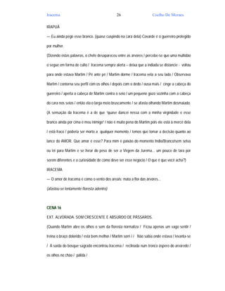 Iracema                                       26                     Coelho De Moraes

IRAPUÃ

— Eu ainda pego esse branco. (quase cuspindo na cara dela) Covarde é o guerreiro protegido

por mulher.

(Dizendo estas palavras, o chefe desapareceu entre as árvores / percebe-se que uma multidão

o segue em forma de culto / Iracema sempre alerta – deixa que a indiada se distancie - voltou

para onde estava Martim / Pé ante pé / Martim dorme / Iracema vela a seu lado / Observava

Martim / contorna seu perfil com os olhos / depois com o dedo / ousa mais / cinge a cabeça do

guerreiro / aperta a cabeça de Martim contra o seio / um pequeno gozo sozinha com a cabeça

do cara nos seios / então ela o larga meio bruscamente / se afasta olhando Martim desmaiado.

(A sensação da Iracema é a de que “quase dancei nessa com a minha virgindade e esse

branco ainda por cima é meu inimigo” / não é muito pena do Martim pois ele está à mercê dela

/ está fraco / poderia ser morto a qualquer momento / temos que tomar a decisão quanto ao

lance do AMOR. Que amor é esse? Para mim é paixão do momento Indio/Branco/sem selva

ou lei para Martim e se livrar do peso de ser a Virgem da Jurema... um pouco de tara por

serem diferentes e a curiosidade de como deve ser esse negocio / O que é que você acha?)

IRACEMA

— O amor de Iracema é como o vento dos areais; mata a flor das árvores...

(afastou-se lentamente floresta adentro)



CENA 16

EXT. ALVORADA. SOM CRESCENTE E ABSURDO DE PÁSSAROS.

(Quando Martim abre os olhos o som da floresta normaliza / Ficou apenas um vago sentir /

treina o braço dolorido / está bem melhor / Martim sorri / / Não sabia onde estava / levanta-se

/ À saída do bosque sagrado encontrou Iracema / reclinada num tronco áspero do arvoredo /

os olhos no chão / pálida /
 