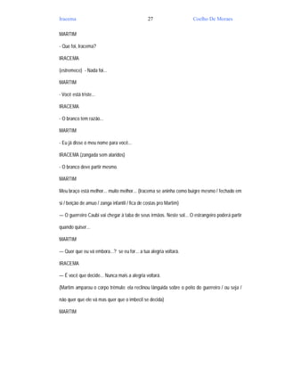 Iracema                                         27                  Coelho De Moraes

MARTIM

- Que foi, Iracema?

IRACEMA

(estremece) - Nada foi...

MARTIM

- Você está triste...

IRACEMA

- O branco tem razão...

MARTIM

- Eu já disse o meu nome para você...

IRACEMA (zangada sem alaridos)

- O branco deve partir mesmo.

MARTIM

Meu braço está melhor... muito melhor... (Iracema se aninha como buigre mesmo / fechado em

si / beição de amuo / zanga infantil / fica de costas pro Martim)

— O guerreiro Caubi vai chegar à taba de seus irmãos. Neste sol... O estrangeiro poderá partir

quando quiser...

MARTIM

— Quer que eu vá embora...? se eu for... a tua alegria voltará.

IRACEMA

— É você que decide... Nunca mais a alegria voltará.

(Martim amparou o corpo trêmulo; ela reclinou lânguida sobre o peito do guerreiro / ou seja /

não quer que ele vá mas quer que o imbecil se decida)

MARTIM
 