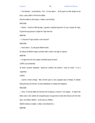 Iracema                                         28                       Coelho De Moraes

— Teu hóspede... teu prisioneiro... fica... se você quiser... ele fica para ver abrir alegria na tua

boca, e para colher o mel de teus lábios.

(Iracema soltou-se dos braços, e olhou-o com tristeza)

IRACEMA

— Branco... Iracema é filha do pajé, e guarda o segredo da jurema. Eu sou a virgem de Tupã.

O guerreiro que possuir a virgem de Tupã morreria.

MARTIM

— E Iracema? O que acontece com Iracema?

IRACEMA

— Você morre!... Eu não quero Martim morto...

(A cabeça de Martim vergou e pendeu sobre o peito; mas logo se ergueu)

MARTIM

— Os guerreiros de meu sangue caminham junto da morte...

CORTE (voz do Martim)

(A inteira caravela singrando / aparecem canhões nas laterias / velas ao vento / 5 ou 6

segundos)

CORTE

… trazem a morte consigo. Não a temem para si, não a poupam para o inimigo. A verdade

falou pela boca de Iracema. Eu devo abandonar os campos dos tabajaras.

IRACEMA

— Deve. O mel dos lábios de Iracema tem na doçura o veneno. É um engano... A virgem dos

olhos azuis e dos cabelos do sol guarda para seu guerreiro na taba dos brancos um mel mais

doce. Vai embora, Martim... vai de uma vez, Martim...

(Martim afastou-se rápido, e voltou, mas lentamente. )

MARTIM
 