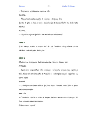 Iracema                                        29                        Coelho De Moraes

— O estrangeiro partirá para que o sossego volte.

IRACEMA

— A tua partida leva a luz dos olhos de Iracema, e a flor de sua alma.

(barulho de gritos na mata ao longe / grande bateção de troncos / Martim fica atento / Olha

Iracema)

IRACEMA

— É o grito de alegria do guerreiro Caubi. Meu irmão acaba de chegar.



CENA 17

(Caubi lança por terra um cervo que acabara de caçar. Caubi é um índio grandalhão e forte e

sorridente / índio boa praça. A tribo grita)



CENA 18

(Martim entrou só na cabana. Martim parou indeciso / Lá dentro Araquém pita)

ARAQUÉM

— O pajé dorme porque já Tupã voltou o rosto para a terra e a luz correu os maus espíritos da

treva. Mas o sono é leve nos olhos de Araquém; Se o estrangeiro veio para o pajé, fale; seu

ouvido escuta.

MARTIM

— O estrangeiro veio para te anunciar que parte. Preciso ir embora... minha gente no grande

barco está preocupada...

ARAQUÉM

— O hóspede é o senhor na cabana de Araquém; todos os caminhos estão abertos para ele.

Tupã o levará de volta à taba dos seus.

(Entram Caubi e Iracema)
 