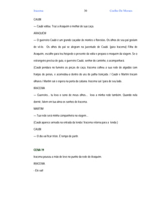 Iracema                                        30                    Coelho De Moraes

CAUBI

— Caubi voltou. Traz a Araquém o melhor de sua caça.

ARAQUÉM

— O guerreiro Caubi é um grande caçador de montes e florestas. Os olhos de seu pai gostam

de vê-lo. Os olhos do pai se alegram na juventude de Caubi. (para Iracema) Filha de

Araquém, escolhe para teu hóspede o presente da volta e prepara o moquém da viagem. Se o

estrangeiro precisa de guia, o guerreiro Caubi, senhor do caminho, o acompanhará.

(Caubi pendura no fumeiro as peças de caça, Iracema colheu a sua rede de algodão com

franjas de penas, e acomodou-a dentro do uru de palha trançada. / Caubi e Martim trocam

olhares / Martim sai e espera na porta da cabana. Iracema sai / para de seu lado.

IRACEMA

— Guerreiro... tu leva o sono de meus olhos... leva a minha rede também. Quando nela

dormir, falem em tua alma os sonhos de Iracema.

MARTIM

— Tua rede será minha companheira na viagem...

(Caubi aparece armado na entrada da tenda / Iracema retorna para a tenda )

CAUBI

— O dia vai ficar triste. É tempo de partir.



CENA 19

Iracema pousou a mão de leve no punho da rede de Araquém.

IRACEMA

- Ele vai!
 