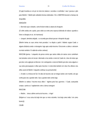 Iracema                                        31                  Coelho De Moraes

(O pajé levantou-se em pé no meio da cabana e acendeu o cachimbo / saiu / passou o pito

para Martim / Martim pita soltando imensas baforadas / Ele e MARTIM trocaram a fumaça da

despedida.

ARAQUÉM

— Bem-ido seja o visitante, como foi bem-vindo à cabana de Araquém.

(O velho andou até a porta, para soltar ao vento uma espessa baforada de tabaco; quando o

fumo se dissipou no ar, ele murmurou)

— Jurupari, demônio aleijado, se esconda para deixar passar o hóspede do pajé.

(Martim tomou as suas armas mais pesadas / se dispôs a partir / Adiante seguiu Caubi; a

alguma distância anda o estrangeiro; logo após anda Iracema / Desceram a colina e entraram

na mata sombria / O sabiá-do-sertão cantava)

IRACEMA (pensa / enquanto ela pensa vemos que outros índios de outras cores caminham

nas beiradas como em tocaia / alternado a isso ainda o rosto de Caubi em, close dá notas que

percebe certa agitação na floresta / em contraponto o rosto de Martim percebe coisa alguma e

sua única preocupação é olhar para Iracema / o rosto dela também em close fica olhares nos

olhos azuis de Martim / enquanto continua seu pensamento)

— A tarde é a tristeza do Sol. Os dias de Iracema vão ser longas tardes sem manhã, até que

venha para ela a grande noite. Que a grande noite venha logo.

(Martim se voltara / Iracema troca olhar / lágrima pela face guerreira / Caubi, avançando

sempre, sumira-se / rapidamente entre a densa ramagem

IRACEMA

— Martim... toma o último sorriso de Iracema... e foge!

(Beijam-se / essa coisa do beijo tem que se meio estranho / ela beija como índia / ele como

branco))

CAUBI
 