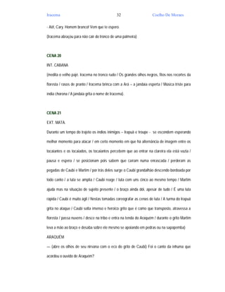 Iracema                                       32                     Coelho De Moraes

- Aô!, Cary. Homem branco! Vem que te espero.

(Iracema abraçou para não cair do tronco de uma palmeira)



CENA 20

INT. CABANA

(medita o velho pajé. Iracema no tronco rudo / Os grandes olhos negros, fitos nos recortes da

floresta / rasos de pranto / Iracema brinca com a Ará – a jandaia esperta / Música triste para

índia chorona / A jandaia grita o nome de Iracema).



CENA 21

EXT. MATA.

Durante um tempo do trajeto os índios inimigos – Irapuã e troupe - se escondem esperando

melhor momento para atacar / em certo momento em que há alternância de imagem entre os

tocaiantes e os tocaiados, os tocaiantes percebem que ao entrar na clareira ela está vazia /

pausa e espera / se posicionam pois sabem que caíram numa enrascada / perderam as

pegadas de Caubi e Martim / por trás deles surge o Caubi grandalhão descendo bordoada por

todo canto / a luta se amplia / Caubi reage / luta com uns cinco ao mesmo tempo / Martim

ajuda mas na situação de sujeito presente / o braço ainda dói, apesar de tudo / É uma luta

rápida / Caubi é muito ágil / Nestas tomadas coreografar as cenas de luta / A turma do Irapuã

grita no ataque / Caubi solta imenso e heroico grito que é como que transposto, atravessa a

floresta / passa nuvens / desce na tribo e entra na tenda do Araquém / durante o grito Martim

leva a mão ao braço e desaba sobre ele mesmo se apoiando em pedras ou na sapopemba)

ARAQUÉM

— (abre os olhos de seu nirvana com o eco do grito de Caubi) Foi o canto da inhuma que

acordou o ouvido de Araquém?
 