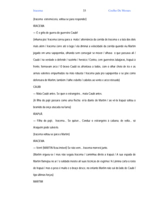Iracema                                      33                      Coelho De Moraes

(Iracema estremecera, voltou-se para responder)

IRACEMA

— É o grito de guerra do guerreiro Caubi!

(inhuma pia / Iracema correu para a mata / alternância da corrida de Iracema e a luta dos dois

mais além / Iracema corre até o lago / ela diminui a velocidade da corrida quando viu Martim

jogado em uma sapopemba, olhando sem conseguir se mover / olhava o que passava ali /

Caubi / na verdade o defende / sozinho / heroico / Contra, cem guerreiros tabajaras, Irapuã à

frente, formavam arco / O bravo Caubi os afrontava a todos, com o olhar cheio de ira e as

armas valentes empunhadas na mão robusta / Iracema pula pra sapopemba e se põe como

defensora de Martim, também / talhe esbelto / cabelos ao vento e arco retesado)

CAUBI

— Mata Caubi antes. Se quer o estrangeiro... mata Caubi antes.

(A filha do pajé passara como uma flecha: ei-la diante de Martim / ao vê-la Irapuã soltou o

bramido da onça atacada na furna)

IRAPUÃ

— Filha do pajé, Iracema... Se quiser... Conduz o estrangeiro à cabana, de volta... só

Araquém pode salvá-lo.

(Iracema voltou-se para o Martim)

IRACEMA

— Vem! (MARTIN ficou imóvel) Se não vem... Iracema morrerá junto.

(Martim ergueu-se / mas não seguiu Iracema / caminhou direto a Irapuã / A sua espada de

Martim flamejou no ar / o soldado mostra ali suas técnicas de esgrima / A Lâmina corta o rosto

de Irapuã / mas o peso é muito e o braço desce, no entanto Martim não sai do lado de Caubi /

tipo últimas forças)

MARTIM
 