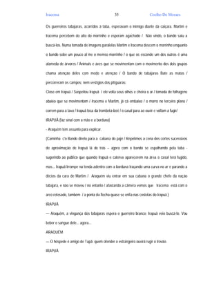 Iracema                                        35                      Coelho De Moraes

Os guerreiros tabajaras, acorridos à taba, esperavam o inimigo diante da caiçara. Martim e

Iracema percebem do alto do morrinho e esperam agachado / Não vindo, o bando saiu a

buscá-los. Numa tomada de imagens paralelas Martim e Iracema descem o morrinho enquanto

o bando sobe um pouco al´me o memso morrinho / o que os esconde um dos outros é uma

alameda de árvores / Animais e aves que se movimentam com o movimento dos dois grupos

chama atenção deles com medo e atenção / O bando de tabajaras Bate as matas /

percorreram os campos; nem vestígios dos pitiguaras;

Close em Irapuã / Suspeitou Irapuã / ele volta seus olhos e cheira o ar / tomada de folhagens

abaixo que se movimentam / Iracema e Martim, já cá embaixo / o morro no terceiro plano /

correm para a tava / Irapuã toca da trombeta-boé / o casal para ao ouvir e voltam a fugir/

IRAPUÃ (faz sinal com a mão e a borduna)

- Araquém tem assunto para explicar.

(Caminha c'o Bando direto para a cabana do pajé / Repetimos a cena dos cortes sucessivos

de aproximação de Irapuã lá de trás – agora com o bando se espalhando pela taba -

sugerindo ao público que quando Irapuã e caterva aparecerem na área o casal terá fugido,

mas... Irapuã Irrompe na tenda adentro com a borduna traçando uma curva no ar e parando a

décios da cara de Martim / Araquém viu entrar em sua cabana o grande chefe da nação

tabajara, e não se moveu / no entanto / afastando a câmera vemos que Iracema está com o

arco retesado, também / a ponta da flecha quase se enfia nas costelas do Irapuã )

IRAPUÃ

— Araquém, a vingança dos tabajaras espera o guerreiro branco; Irapuã veio buscá-lo. Vou

beber o sangue dele... agora...

ARAQUÉM

— O hóspede é amigo de Tupã; quem ofender o estrangeiro ouvirá rugir o trovão.

IRAPUÃ
 