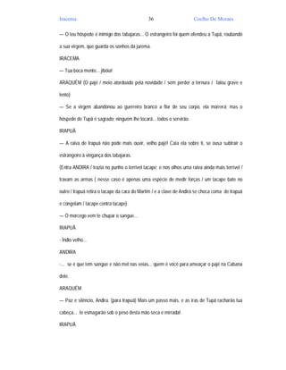 Iracema                                      36                      Coelho De Moraes

— O teu hóspede é inimigo dos tabajaras... O estrangeiro foi quem ofendeu a Tupã, roubando

a sua virgem, que guarda os sonhos da jurema.

IRACEMA

— Tua boca mente... jibóia!

ARAQUÉM (O pajé / meio atordoado pela novidade / sem perder a ternura / falou grave e

lento)

— Se a virgem abandonou ao guerreiro branco a flor de seu corpo, ela morrerá; mas o

hóspede de Tupã é sagrado; ninguém lhe tocará... todos o servirão.

IRAPUÃ

— A raiva de Irapuã não pode mais ouvir, velho pajé! Caia ela sobre ti, se ousa subtrair o

estrangeiro à vingança dos tabajaras.

(Entra ANDIRA / trazia no punho o terrível tacape; e nos olhos uma raiva ainda mais terrível /

travam as armas ( nesse caso é apenas uma espécie de medir forças / um tacape bate no

outro / Irapuã retira o tacape da cara do Martim / e a clave de Andirá se choca coma de Irapuã

e congelam / tacape contra tacape)

— O morcego vem te chupar o sangue...

IRAPUÃ

- Ìndio velho...

ANDIRA

-... se é que tem sangue e não mel nas veias... quem é você para ameaçar o pajé na Cabana

dele.

ARAQUÉM

— Paz e silêncio, Andira. (para Irapuã) Mais um passo mais, e as iras de Tupã racharão tua

cabeça... te esmagarão sob o peso desta mão seca e mirrada!

IRAPUÃ
 