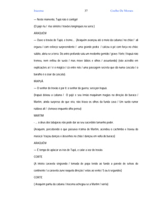 Iracema                                          37                   Coelho De Moraes

— Neste momento, Tupã não é contigo!

(O pajé riu / riso sinistro / trovões longínquos na serra )

ARAQUÉM

— Ouve o trovão de Tupã, e treme... (Araquém avançou até o meio da cabana / no chão / ali

ergueu / com esforço surpreendente / uma grande pedra / calcou o pé com força no chão:

súbito, abriu-se a terra. Do antro profundo saiu um medonho gemido / grave / forte / Irapuã não

tremeu, nem enfiou de susto / mas move lábios e olhos / assuntando) (não acredito em

explicações aí / é o mágico / cá entre nós / uma passagem secreta que dá numa cascata / o

barulho é o zoar da cascata).

IRAPUÃ

— O senhor do trovão é por ti; o senhor da guerra, será por Irapuã.

(Irapuã deixou a cabana / O pajé e seu irmão maquinam magias na direção do buraco /

Martim, ainda surpreso do que vira, não tirava os olhos da funda cava / Um surdo rumor

ruidava ali / cismava enquanto olha pensa)

MARTIM

- ... o deus dos tabajaras não pode dar ao seu sacerdote tamanho poder.

(Araquém, percebendo o que passava n’alma de Martim, acendeu o cachimbo e travou do

maracá / traçou danças e desenhos no chão / dançou em volta do buraco)

ARAQUÉM

— É tempo de aplacar as iras de Tupã, e calar a voz do trovão.

CORTE

(A inteira caravela singrando / tomada de popa tendo ao fundo a parede de selvas do

continente / a caravela zune naquela direção / velas ao vento / 5 ou 6 segundos)

CORTE

( Araquém partiu da cabana / Iracema achegou-se a Martim / sorria)
 