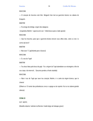 Iracema                                         38                   Coelho De Moraes

IRACEMA

— O coração de Iracema está feliz. Ninguém fará mal ao guerreiro branco na cabana de

Araquém.

MARTIM

— Fica longe do inimigo, virgem dos tabajaras

(respondeu Martim / aspereza de voz / Volta brusco para o lado oposto)

IRACEMA

— Que fez Iracema, para que o guerreiro branco desvie seus olhos dela, como se ela é o

verme da terra?

MARTIM

— Não ouve ? ( apontando para o buraco)

IRACEMA

— É a voz de Tupã!

MARTIM

— Teu deus falou pela boca do pajé: “Se a virgem de Tupã abandonar ao estrangeiro a flor de

seu corpo, ela morrerá!...” (Iracema pendeu a fronte abatida)

IRACEMA

— Não é voz de Tupã que ouve teu coração, Martim, é o canto da virgem branca, que te

chama!

(Olham-se / O rumor das profundezas cresce e apaga-se de repente: fez-se na cabana grande

silêncio)



CENA 23

EXT. NOITE.

(Barulho noturno / animais na floresta / muito longe um batuque grave)
 