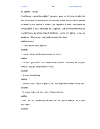 Iracema                                         39                      Coelho De Moraes

INT. CABANA / TOCHAS

(O pajé tornara à cabana / toma da laje / sopesando a grossa laje, fechou com ela a boca do

antro. Caubi chega / No meio da cabana, entre as redes armadas, estendeu Iracema a esteira

da carnaúba, e sobre ela serviu os restos da caça, e a provisão de vinhos / todos comem em

silencio / ao som de um ou outro tambor eles se aquietam / Caubi come muito / Martim estava

ao fundo / percebe que a ferida sangra / O pajé fumava / Iracema vertia lágrimas / na noite um

grito vibrante / Martim ergue a fronte e inclina o ouvido. Outro clamor.)

MARTIM (sussurra)

— Escutou, Iracema, cantar a gaivota?

IRACEMA

— Iracema escutou o grito de uma ave que ela não conhece.

MARTIM

— É a atiati, a garça do mar, e tu és a virgem da serra, que nunca desceu às praias. Não pode

conhecer a garça que acompanha nosso barcos...

IRACEMA

— As praias são dos pitiguar.

MARTIM

— O canto da gaivota é o grito de guerra de Poti... meu amigo e meu irmão! Ele está por perto!

IRACEMA

- Poti famoso... tenho medo pelos irmãos... Poti guerreiro feroz...

MARTIM

- Eu sei... Rara é a cabana onde já não rugiu contra ele o grito de vingança... Poti já matou

muito tabajara.

IRACEMA
 