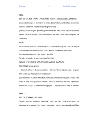 Iracema                                         4                    Coelho De Moraes




CENA I

EXT. DIA SOL. MAR E PRAIA E PALMEIRAS E VENTOS / GRANDE MÚSICA SINFÔNICA

(a sugestão é locação no Ceará atrás da jandaia, da carnaúba buscando a flora característica

da região / certamente pode haver apoio do governo de lá)

(Varredura destas imagens grandiosas, principalmente dos mares bravios e de um verde muito

intenso, com muita escuma e ondas / brilho de sol nos mares / alvas praias / coqueiros em

abundancia)

FUSÃO

verdes mares já serenados / coisas do por do sol / calmaria / de longe um o barco ou jangada

com vela / é possível ver três pessoas sobre a jangada / a jangada vai mar adentro /

Um jovem guerreiro branco / uma criança e um rafeiro

Tomadas da jangada / do rapaz / da criança / do rafeiro

(SOM DE VENTO QUE SE MISTURA COM O BARULHO DAS ÁGUAS)

MARTIM (grita para as praias)

— Iracema!... ( leva os olhos presos na terra / lágrimas / desanimado cai sobre a jangada /

triste sorriso) Que mais eu deixo na terra do exílio?

(O vento retorna / as palmas chacoalham / Refresca o vento / ondas encrespam / O barco salta

sobre as ondas / desaparece no horizonte. Abre-se a imensidade dos mares / borrasca /

tempestade / luta para se manterem sobre a jangada / a jangada se vai / se perde no horizonte



CENA 2

EXT. DIA. SERRA AZUL AO LONGE

Tomadas em cortes invadindo a mata / tribo / criança que chora / essa mesma criança em

tomadas e cortes abruptos / vira menina / jovem índia / mulher / descrição tradicional Olhos
 