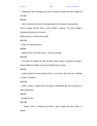 Iracema                                         40                      Coelho De Moraes

— (ingênua que dói) O estrangeiro está salvo; os irmãos de Iracema vão morrer, porque ela

não falará.

MARTIM

— Saia essa tristeza de tua alma. O estrangeiro parte de teus campos, não deixará neles

rastro de sangue. (Iracema tomou a mão do Martim e beijou-a) Teu sorriso apagou a

lembrança do mal que eles me querem.

(Martim ergueu-se e marchou para a porta)

IRACEMA

— Aonde vai o guerreiro branco?

MARTIM

— Adiante de Poti. Preciso falar com ele... antes que seja tarde...

IRACEMA

— O hóspede de Araquém não pode sair desta cabana, porque os guerreiros de Irapuã o

matarão. (Martim se imobiliza / pensa / fica irritado) A hora vai chegar.

MARTIM

— (rude) Um guerreiro só deve proteção a Deus e a suas armas. Não carece que o defendam

os velhos e as mulheres.

IRACEMA

— (baixa a cabeça / Araquém olha com decisão, cachimbando) Não vale um guerreiro só

contra mil guerreiros...

MARTIM

- Desculpa Iracema...

IRACEMA

- ... valente e forte é o tamanduá, que morde os gatos selvagens por serem muitos e o

acabam.
 
